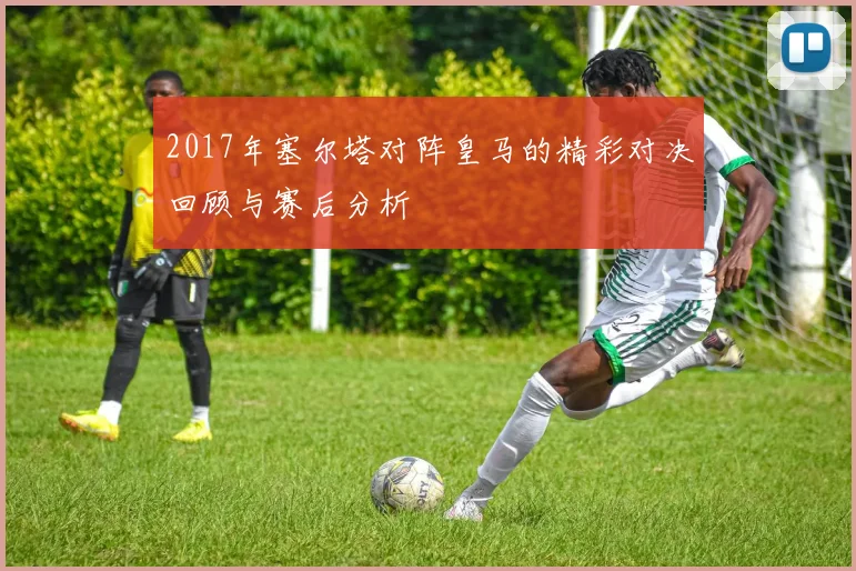 2017年塞尔塔对阵皇马的精彩对决回顾与赛后分析