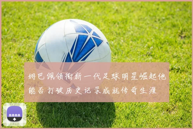 姆巴佩领衔新一代足球明星崛起他能否打破历史记录成就传奇生涯