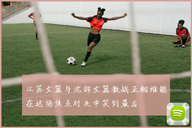 江苏女篮与沈部女篮激战正酣谁能在这场焦点对决中笑到最后