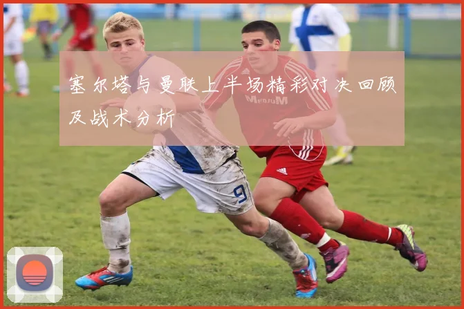 塞尔塔与曼联上半场精彩对决回顾及战术分析