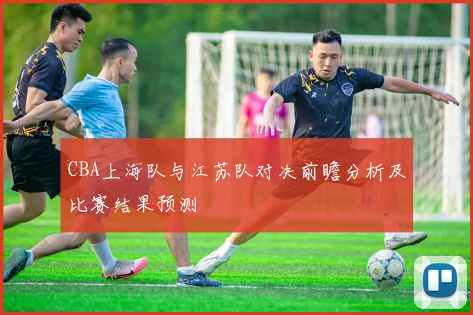 CBA上海队与江苏队对决前瞻分析及比赛结果预测