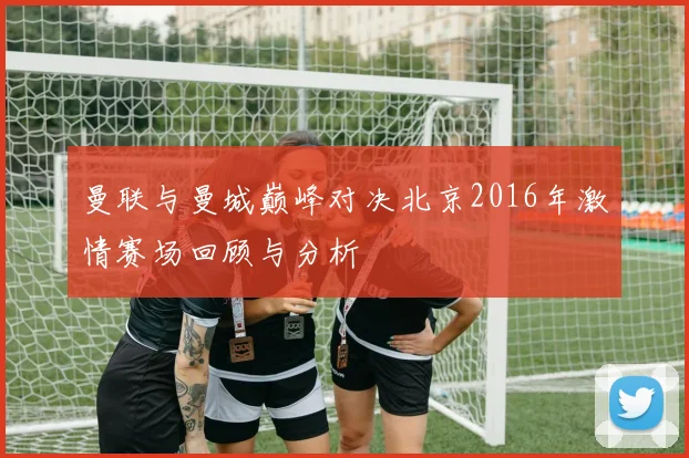 曼联与曼城巅峰对决北京2016年激情赛场回顾与分析
