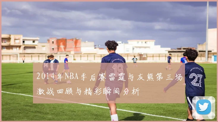 2014年NBA季后赛雷霆与灰熊第三场激战回顾与精彩瞬间分析