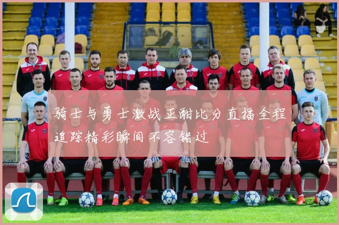 骑士与勇士激战正酣比分直播全程追踪精彩瞬间不容错过