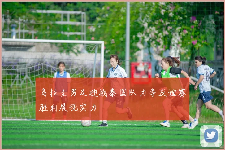 乌拉圭男足迎战泰国队力争友谊赛胜利展现实力