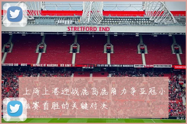 上海上港迎战鹿岛鹿角力争亚冠小组赛首胜的关键对决