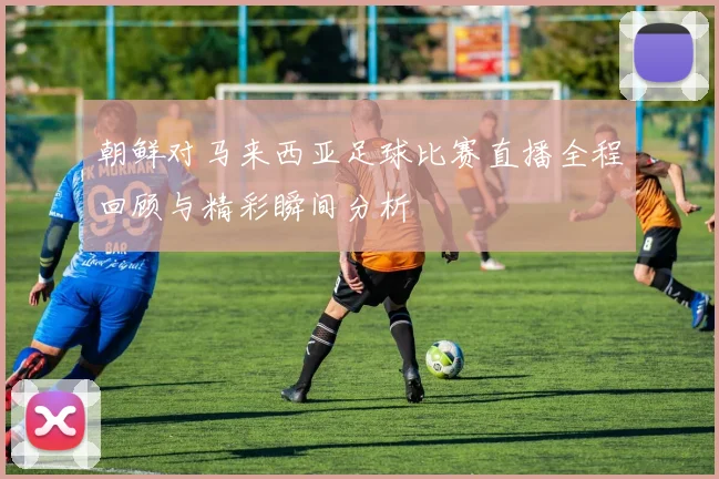 朝鲜对马来西亚足球比赛直播全程回顾与精彩瞬间分析