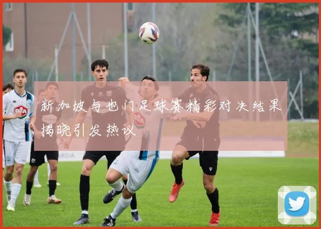 新加坡与也门足球赛精彩对决结果揭晓引发热议