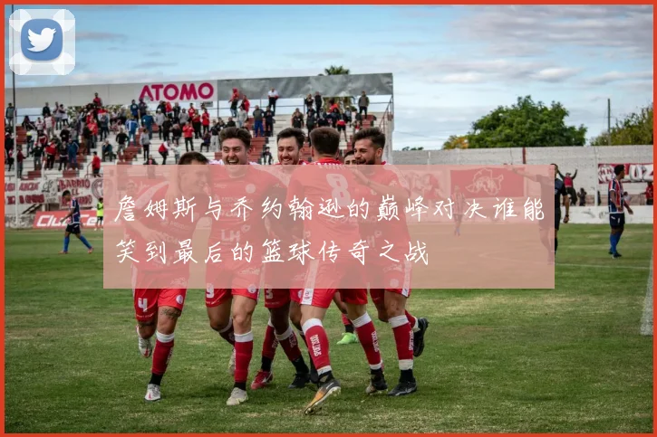 詹姆斯与乔约翰逊的巅峰对决谁能笑到最后的篮球传奇之战